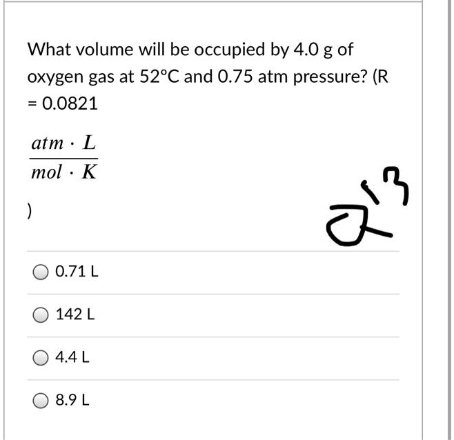 What volume will be occupied by 4.0 g of oxygen gas at 52°C and 0.75 atm pressure? (R = 0.0821 atm · L / mol · K)

0.71 L
142 L
4.4 L
8.9 L
