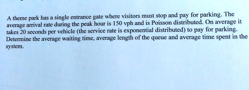 A theme park has a single entrance gate where visitors must stop and pay for parking. The average arrival rate during the peak hour is 150 vph and is Poisson distributed. On average it takes 20 seconds per vehicle (the service rate is exponential distributed) to pay for parking. Determine the average waiting time, average length of the queue and average time spent in the system.