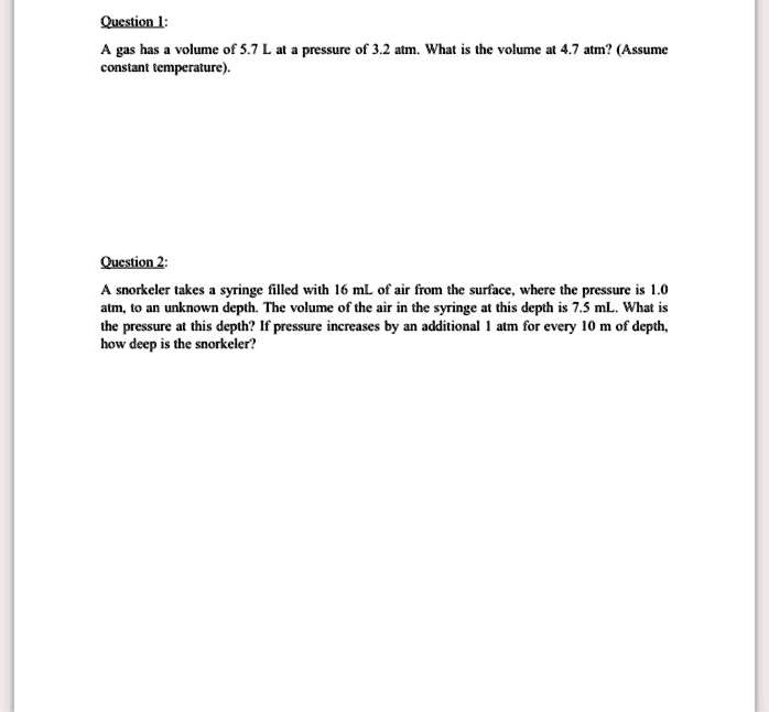 Question 1:

A gas has a volume of 5.7 L at a pressure of 3.2 atm. What is the volume at 4.7 atm? (Assume constant temperature).

Question 2:

A snorkeler takes a syringe filled with 16 mL of air from the surface, where the pressure is 1.0 atm, to an unknown depth. The volume of the air in the syringe at this depth is 7.5 mL. What is the pressure at this depth? If pressure increases by an additional 1 atm for every 10 m of depth, how deep is the snorkeler?