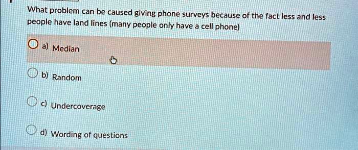 What problem can be caused giving phone surveys because of the fact less and less
people have land lines (many people only have a cell phone)
a) Median
b) Random
c) Undercoverage
d) Wording of questions