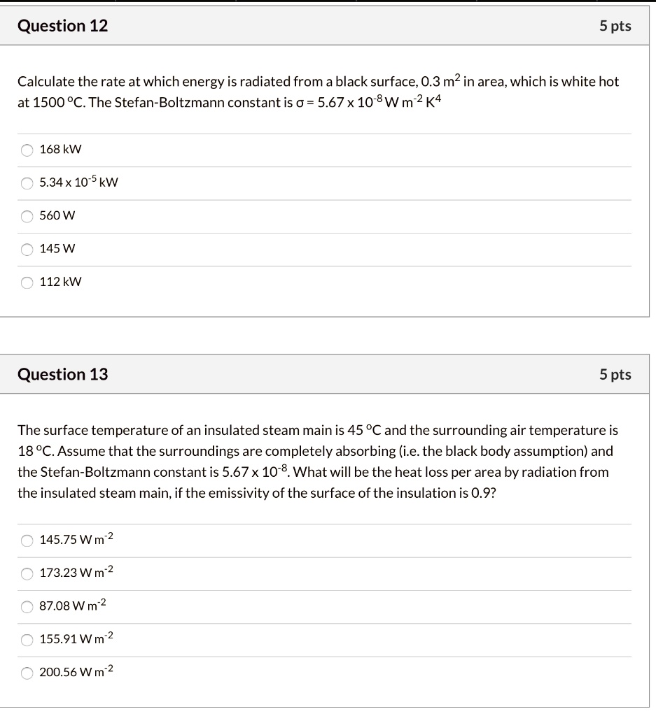 Question 12
5 pts
Calculate the rate at which energy is radiated from a black surface, 0.3 m^2 in area, which is white hot at 1500 °C. The Stefan-Boltzmann constant is ? = 5.67 x 10^-8 W m^-2 K^4
168 kW
5.34 x 10^-5 kW
560 W
145 W
112 kW
Question 13
5 pts
The surface temperature of an insulated steam main is 45 °C and the surrounding air temperature is 18 °C. Assume that the surroundings are completely absorbing (i.e. the black body assumption) and the Stefan-Boltzmann constant is 5.67 x 10^-8. What will be the heat loss per area by radiation from the insulated steam main, if the emissivity of the surface of the insulation is 0.9?
145.75 W m^-2
173.23 W m^-2
87.08 W m^-2
155.91 W m^-2
200.56 W m^-2