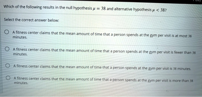 Which of the following results in the null hypothesis mu = 38 and alternative hypothesis mu < 38?
Select the correct answer below:
A fitness center claims that the mean amount of time that a person spends at the gym per visit is at most 38
minutes.
A fitness center claims that the mean amount of time that a person spends at the gym per visit is fewer than 38
minutes.
A fitness center claims that the mean amount of time that a person spends at the gym per visit is 38 minutes.
A fitness center claims that the mean amount of time that a person spends at the gym per visit is more than 38
minutes.
