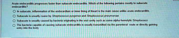 Acute endocarditis progresses faster than subacute endocarditis. Which of the following pertains mostly to subacute endocarditis?
In subacute, inflammation of the endocardium or inner lining of theart is the main cause unlike acute endocarditis..
Subacute is usually cuase by Streptococcus pyogenes and Streptococcus pneumoniae
Subacute is usually caused by bacteria originating in the oral cavity such as some alpha-hemolytic Streptococci
The bacteria capable of causing subacute endocarditis is usually transmitted via the parenteral route or directly gaining entry into the body.