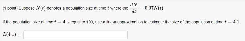 Suppose N(t) denotes a population size at time t where the dN/dt = 0.07N(t).

If the population size at time t = 4 is equal to 100, use a linear approximation to estimate the size of the population at time t = 4.1.

L(4.1) =
