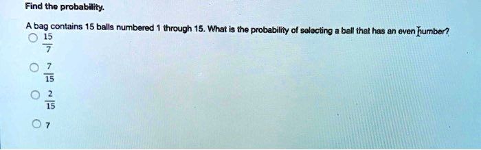 Find the probability.
A bag contains 15 balls numbered 1 through 15. What is the probability of selecting a ball that has an even number?
frac157
frac715
frac215
7
