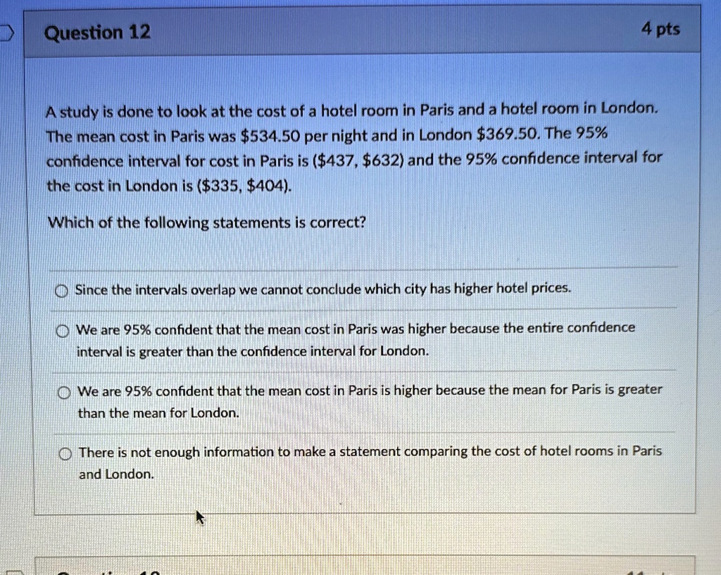Question 12
4 pts
A study is done to look at the cost of a hotel room in Paris and a hotel room in London.
The mean cost in Paris was 534.50 per night and in London369.50. The 95%
confidence interval for cost in Paris is (437,632) and the 95% confidence interval for
the cost in London is (335,404).
Which of the following statements is correct?
Since the intervals overlap we cannot conclude which city has higher hotel prices.
We are 95% confident that the mean cost in Paris was higher because the entire confidence
interval is greater than the confidence interval for London.
We are 95% confident that the mean cost in Paris is higher because the mean for Paris is greater
than the mean for London.
There is not enough information to make a statement comparing the cost of hotel rooms in Paris
and London.
