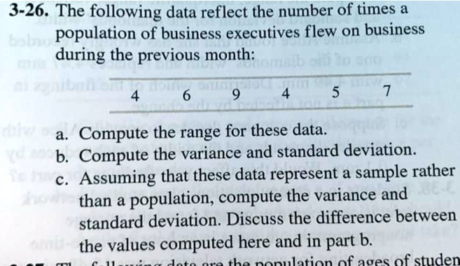 3-26. The following data reflect the number of times a population of business executives flew on business during the previous month:
4 6 9 4 5 7
a. Compute the range for these data.
b. Compute the variance and standard deviation.
c. Assuming that these data represent a sample rather than a population, compute the variance and standard deviation. Discuss the difference between the values computed here and in part b.