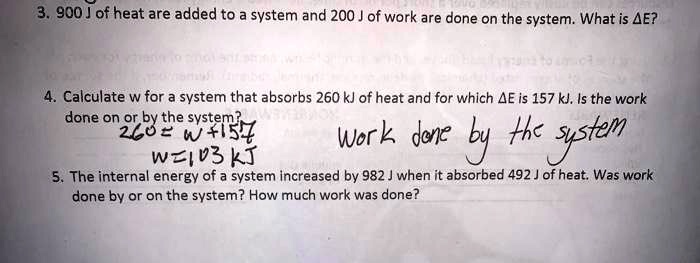 3. 900 J of heat are added to a system and 200 J of work are done on the system. What is ?E?
4. Calculate w for a system that absorbs 260 kJ of heat and for which ?E is 157 kJ. Is the work done on or by the system?
260 = w + 157
w = 103 kJ Work done by the system
5. The internal energy of a system increased by 982 J when it absorbed 492 J of heat. Was work done by or on the system? How much work was done?
