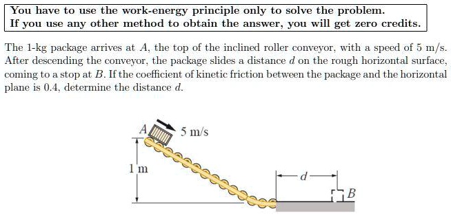 You have to use the work-energy principle only to solve the problem. If you use any other method to obtain the answer, you will get zero credits.

The 1-kg package arrives at A, the top of the inclined roller conveyor, with a speed of 5 m/s. After descending the conveyor, the package slides a distance d on the rough horizontal surface, coming to a stop at B. If the coefficient of kinetic friction between the package and the horizontal plane is 0.4, determine the distance d.
