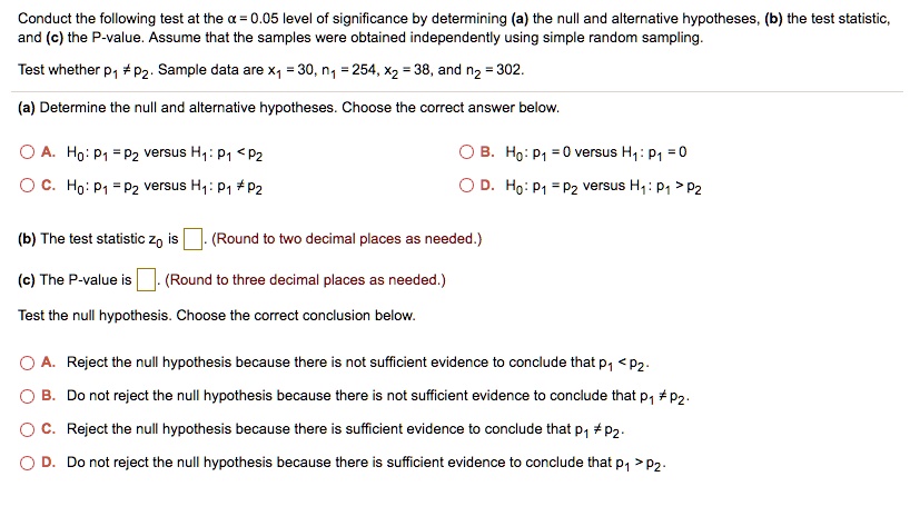 Conduct the following test at the ? = 0.05 level of significance by determining (a) the null and alternative hypotheses, (b) the test statistic, and (c) the P-value. Assume that the samples were obtained independently using simple random sampling. Test whether p1 ? p2. Sample data are x1 = 30, n1 = 254, x2 = 38, and n2 = 302. (a) Determine the null and alternative hypotheses. Choose the correct answer below. A. H0: p1 = p2 versus H1: p1 < p2 B. H0: p1 = 0 versus H1: p1 = 0 C. H0: p1 = p2 versus H1: p1 ? p2 D. H0: p1 = p2 versus H1: p1 > p2 (b) The test statistic z0 is [ ]. (Round to two decimal places as needed.) (c) The P-value is [ ]. (Round to three decimal places as needed.) Test the null hypothesis. Choose the correct conclusion below. A. Reject the null hypothesis because there is not sufficient evidence to conclude that p1 < p2. B. Do not reject the null hypothesis because there is not sufficient evidence to conclude that p1 ? p2. C. Reject the null hypothesis because there is sufficient evidence to conclude that p1 ? p2. D. Do not reject the null hypothesis because there is sufficient evidence to conclude that p1 > p2.