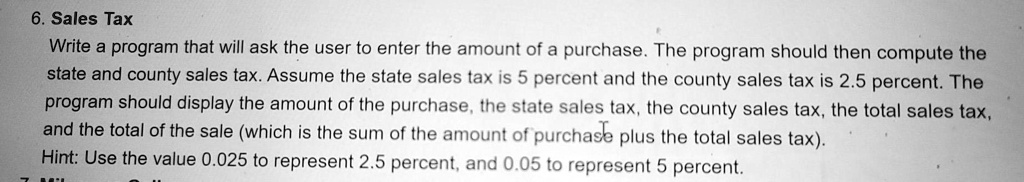6. Sales Tax
Write a program that will ask the user to enter the amount of a purchase. The program should then compute the
state and county sales tax. Assume the state sales tax is 5 percent and the county sales tax is 2.5 percent. The
program should display the amount of the purchase, the state sales tax, the county sales tax, the total sales tax,
and the total of the sale (which is the sum of the amount of purchase plus the total sales tax).
Hint: Use the value 0.025 to represent 2.5 percent, and 0.05 to represent 5 percent.