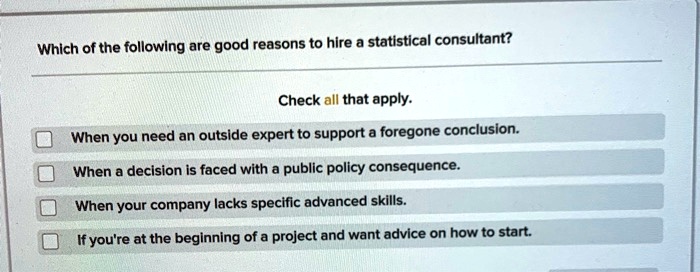 Which of the following are good reasons to hire a statistical consultant?
Check all that apply.
When you need an outside expert to support a foregone conclusion.
When a decision is faced with a public policy consequence.
When your company lacks specific advanced skills.
If you're at the beginning of a project and want advice on how to start.