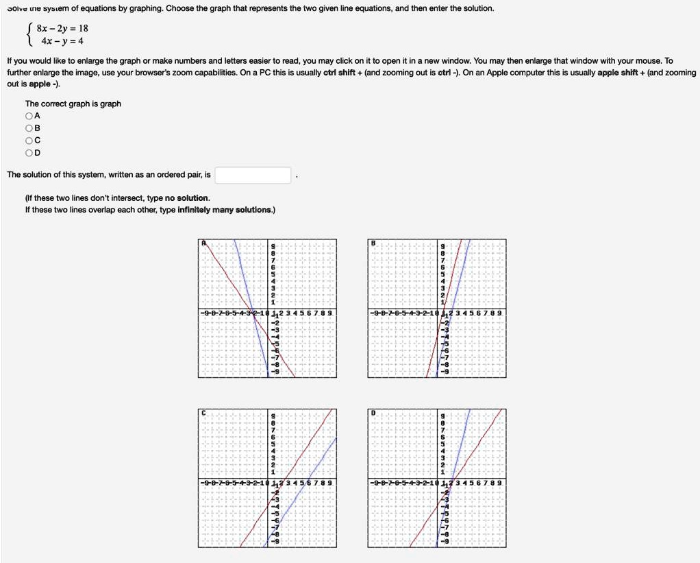 Solve the system of equations by graphing. Choose the graph that represents the two given line equations, and then enter the solution.
 8x - 2y = 18 
 4x - y = 4 
If you would like to enlarge the graph or make numbers and letters easier to read, you may click on it to open it in a new window. You may then enlarge that window with your mouse. To
further enlarge the image, use your browser's zoom capabilities. On a PC this is usually ctrl shift + (and zooming out is ctrl -). On an Apple computer this is usually apple shift + (and zooming
out is apple -).
The correct graph is graph
A
B
C
D
The solution of this system, written as an ordered pair, is 
(If these two lines don't intersect, type no solution.
If these two lines overlap each other, type infinitely many solutions.)