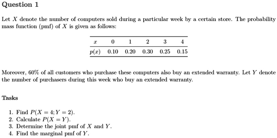 Question 1
Let X denote the number of computers sold during a particular week by a certain store. The probability
mass function (pmf) of X is given as follows:

x     0     1     2     3     4 

p(x)     0.10     0.20     0.30     0.25     0.15 


Moreover, 60% of all customers who purchase these computers also buy an extended warranty. Let Y denote
the number of purchasers during this week who buy an extended warranty.
Tasks
1. Find P(X = 4; Y = 2).
2. Calculate P(X = Y).
3. Determine the joint pmf of X and Y.
4. Find the marginal pmf of Y.