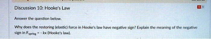 Discussion 10: Hooke's Law
Answer the question below.
Why does the restoring (elastic) force in Hooke's law have negative sign? Explain the meaning of the negative
sign in Fspring = -kx (Hooke's law).