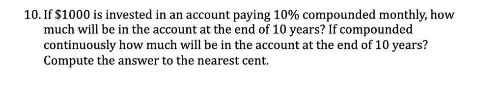 10. If 1000 is invested in an account paying 10% compounded monthly, how much will be in the account at the end of 10 years? If compounded continuously how much will be in the account at the end of 10 years? Compute the answer to the nearest cent.