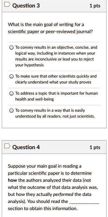 Question 3
1 pts
What is the main goal of writing for a scientific paper or peer-reviewed journal?
To convey results in an objective, concise, and logical way, including in instances when your results are inconclusive or lead you to reject your hypothesis
To make sure that other scientists quickly and clearly understand what your study proves
To address a topic that is important for human health and well-being
To convey results in a way that is easily understood by all readers, not just scientists.
Question 4
1 pts
Suppose your main goal in reading a particular scientific paper is to determine how the authors analyzed their data (not what the outcome of that data analysis was, but how they actually performed the data analysis). You should read the  section to obtain this information.