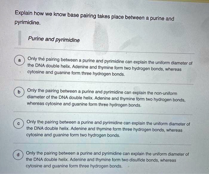 Explain how we know base pairing takes place between a purine and pyrimidine. Purine and pyrimidine a Only the pairing between a purine and pyrimidine can explain the uniform diameter of the DNA double helix. Adenine and thymine form two hydrogen bonds, whereas cytosine and guanine form three hydrogen bonds. b Only the pairing between a purine and pyrimidine can explain the non-uniform diameter of the DNA double helix. Adenine and thymine form two hydrogen bonds, whereas cytosine and guanine form three hydrogen bonds. c Only the pairing between a purine and pyrimidine can explain the uniform diameter of the DNA double helix. Adenine and thymine form three hydrogen bonds, whereas cytosine and guanine form two hydrogen bonds. d Only the pairing between a purine and pyrimidine can explain the uniform diameter of the DNA double helix. Adenine and thymine form two disulfide bonds, whereas cytosine and guanine form three hydrogen bonds.