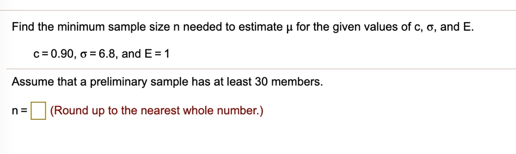Find the minimum sample size n needed to estimate ? for the given values of c, ?, and E.
c = 0.90, ? = 6.8, and E = 1
Assume that a preliminary sample has at least 30 members.
n = (Round up to the nearest whole number.)