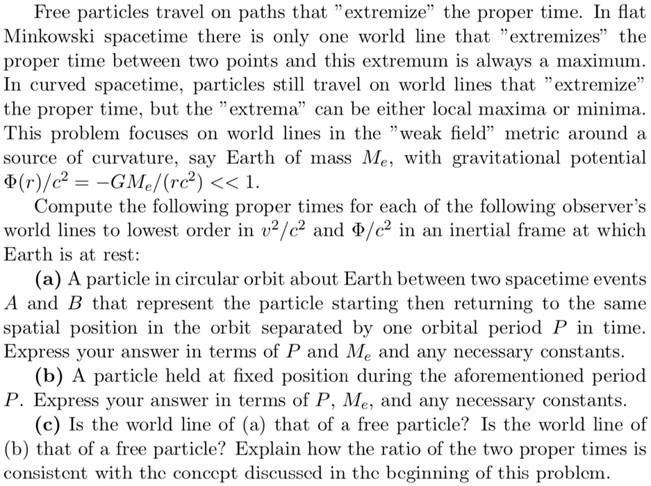 Free particles travel on paths that ëxtremizeẗhe proper time. In flat
Minkowski spacetime there is only one world line that ëxtremizesẗhe
proper time between two points and this extremum is always a maximum.
In curved spacetime, particles still travel on world lines that ëxtremizeẗhe proper time, but the ëxtremac̈an be either local maxima or minima.
This problem focuses on world lines in the ẅeak fieldm̈etric around a
source of curvature, say Earth of mass Me, with gravitational potential
Φ(r)/c^2 = -GMe/(rc^2) << 1.
Compute the following proper times for each of the following observer's
world lines to lowest order in v^2/c^2 and Φ/c^2 in an inertial frame at which
Earth is at rest:
(a) A particle in circular orbit about Earth between two spacetime events
A and B that represent the particle starting then returning to the same
spatial position in the orbit separated by one orbital period P in time.
Express your answer in terms of P and Me and any necessary constants.
(b) A particle held at fixed position during the aforementioned period
P. Express your answer in terms of P, Me, and any necessary constants.
(c) Is the world line of (a) that of a free particle? Is the world line of
(b) that of a free particle? Explain how the ratio of the two proper times is
consistent with the concept discussed in the beginning of this problem.