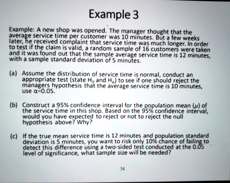 Example: A new shop was opened. The manager thought that the average service time per customer was 10 minutes. But a few weeks later, he received complaint that service time was much longer. In order to test if the claim is valid, a random sample of 16 customers were taken and it was found out that the sample average service time is 12 minutes, with a sample standard deviation of 5 minutes.

(a) Assume the distribution of service time is normal, conduct an appropriate test (state H0 and HA) to see if one should reject the managers hypothesis that the average service time is 10 minutes, use ?=0.05.

(b) Construct a 95% confidence interval for the population mean (?) of the service time in this shop. Based on the 95% confidence interval, would you have expected to reject or not to reject the null hypothesis above? Why?

(c) If the true mean service time is 12 minutes and population standard deviation is 5 minutes, you want to risk only 10% chance of failing to detect this difference using a two-sided test conducted at the 0.05 level of significance, what sample size will be needed?