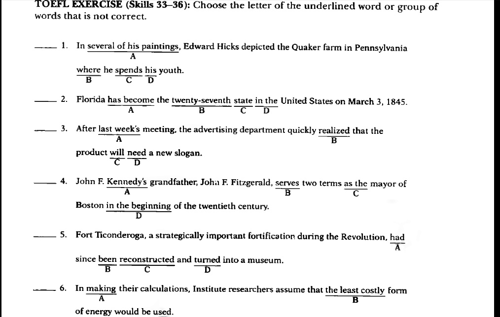 TOEFL EXERCISE (Skills 33-36): Choose the letter of the underlined word or group of words that is not correct.
1. In several of his paintings, Edward Hicks depicted the Quaker farm in Pennsylvania where he spends his youth.
2. Florida has become the twenty-seventh state in the United States on March 3, 1845.
3. After last week's meeting, the advertising department quickly realized that the product will need a new slogan.
4. John F. Kennedy's grandfather, John F. Fitzgerald, serves two terms as the mayor of Boston in the beginning of the twentieth century.
5. Fort Ticonderoga, a strategically important fortification during the Revolution, had since been reconstructed and turned into a museum.
6. In making their calculations, Institute researchers assume that the least costly form of energy would be used.