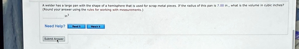 A welder has a large pan with the shape of a hemisphere that is used for scrap metal pieces. If the radius of this pan is 7.00 in., what is the volume in cubic inches?
(Round your answer using the rules for working with measurements.)
in^3