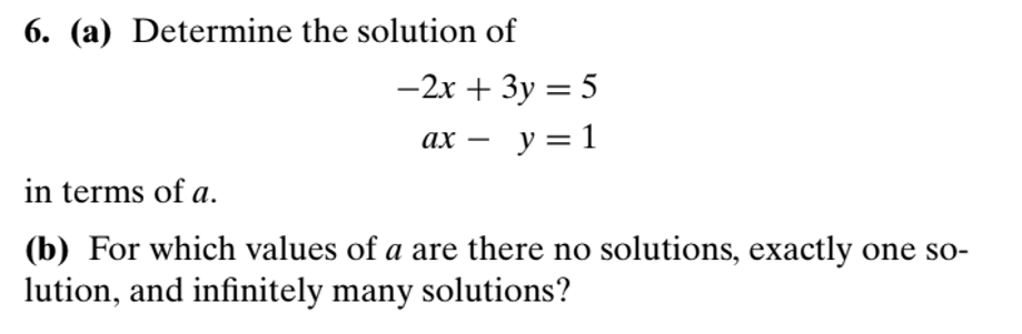 6. (a) Determine the solution of
-2x + 3y = 5
ax - y = 1
in terms of a.
(b) For which values of a are there no solutions, exactly one solution, and infinitely many solutions?