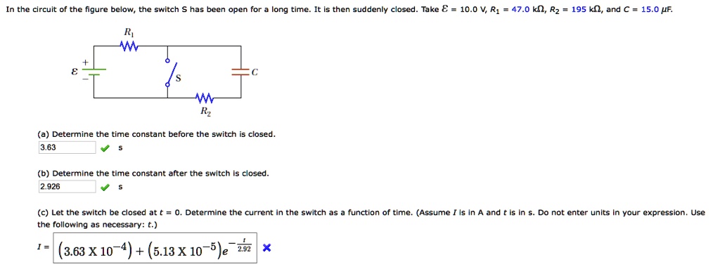 In the circuit of the figure below, the switch S has been open for a long time. It is then suddenly closed. Take mathcalE = 10.0 	ext V, R1 = 47.0 	ext kOmega, R2 = 195 	ext kOmega, and C = 15.0 	ext mu F.

(a) Determine the time constant before the switch is closed.
3.63 s
(b) Determine the time constant after the switch is closed.
2.926 s
(c) Let the switch be closed at t = 0. Determine the current in the switch as a function of time. (Assume I is in A and t is in s. Do not enter units in your expression. Use the following as necessary: t.)
I = (3.63 	imes 10^-4) + (5.13 	imes 10^-5)e^-fract2.92