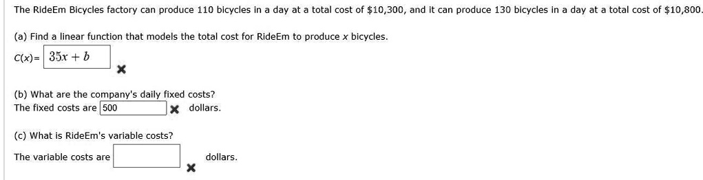 The RideEm Bicycles factory can produce 110 bicycles in a day at a total cost of 10,300, and it can produce 130 bicycles in a day at a total cost of10,800.

(a) Find a linear function that models the total cost for RideEm to produce x bicycles.
C(x) = 35x + b

(b) What are the company's daily fixed costs?
The fixed costs are 500 dollars.

(c) What is RideEm's variable costs?
The variable costs are dollars.