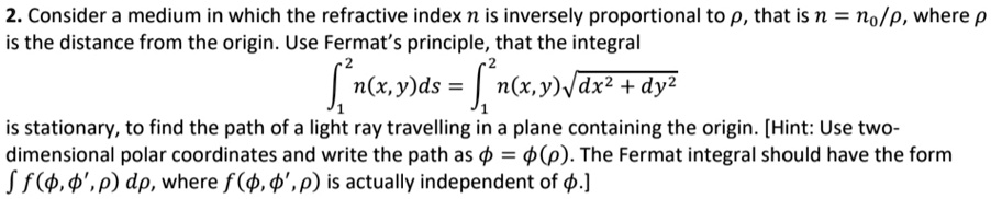 2. Consider a medium in which the refractive index n is inversely proportional to ρ, that is n = n0/ρ, where ρ is the distance from the origin. Use Fermat's principle, that the integral 
    ∫1^2 n(x, y)ds = ∫1^2 n(x,y)√(dx^2 + dy^2)
 is stationary, to find the path of a light ray travelling in a plane containing the origin. [Hint: Use two-dimensional polar coordinates and write the path as ϕ = ϕ(ρ). The Fermat integral should have the form ∫ f(ϕ, ϕ', ρ) dρ, where f(ϕ, ϕ', ρ) is actually independent of ϕ.]
