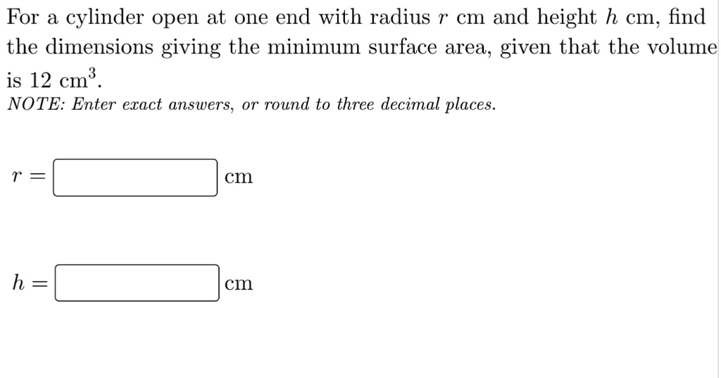 For a cylinder open at one end with radius r cm and height h cm, find the dimensions giving the minimum surface area, given that the volume is 12 cm^3.
NOTE: Enter exact answers, or round to three decimal places.
r = cm
h = cm