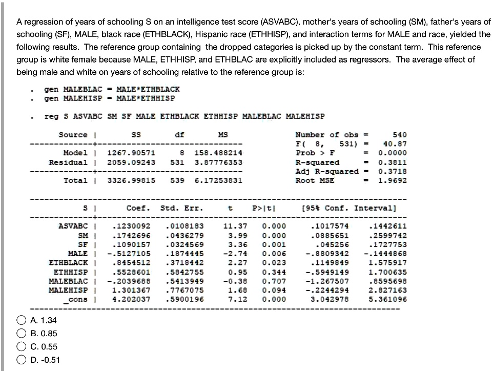 A regression of years of schooling S on an intelligence test score (ASVABC), mother's years of schooling (SM), father's years of schooling (SF), MALE, black race (ETHBLACK), Hispanic race (ETHHISP), and interaction terms for MALE and race, yielded the following results. The reference group containing the dropped categories is picked up by the constant term. This reference group is white female because MALE, ETHHISP, and ETHBLAC are explicitly included as regressors. The average effect of being male and white on years of schooling relative to the reference group is:

. gen MALEBLAC = MALE*ETHBLACK
. gen MALEHISP = MALE*ETHHISP

. reg S ASVABC SM SF MALE ETHBLACK ETHHISP MALEBLAC MALEHISP

Source | SS df MS Number of obs = 540
———+—————————— F( 8, 531) = 40.87
Model | 1267.90571 8 158.488214 Prob > F = 0.0000
Residual | 2059.09243 531 3.87776353 R-squared = 0.3811
———+—————————— Adj R-squared = 0.3718
Total | 3326.99815 539 6.17253831 Root MSE = 1.9692

——————————————————————————
S | Coef. Std. Err. t P>|t| [95% Conf. Interval]
————-+—————————————————————-
ASVABC | .1230092 .0108183 11.37 0.000 .1017574 .1442611
SM | .1742696 .0436279 3.99 0.000 .0885651 .2599742
SF | .1090157 .0324569 3.36 0.001 .045256 .1727753
MALE | -.5127105 .1874445 -2.74 0.006 -.8809342 -.1444868
ETHBLACK | .8454512 .3718442 2.27 0.023 .1149849 1.575917
ETHHISP | .5528601 .5842755 0.95 0.344 -.5949149 1.700635
MALEBLAC | -.2039688 .5413949 -0.38 0.707 -1.267507 .8595698
MALEHISP | 1.301367 .7767075 1.68 0.094 -.2244294 2.827163
cons | 4.202037 .5900196 7.12 0.000 3.042978 5.361096
——————————————————————————

A. 1.34
B. 0.85
C. 0.55
D. -0.51