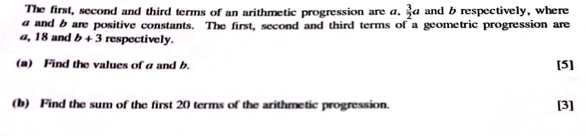 The first, second and third terms of an arithmetic progression are ( a, frac32 a ) and ( b ) respectively, where ( a ) and ( b ) are positive constants. The first, second and third terms of a geometric progression are ( a, 18 ) and ( b+3 ) respectively.
(a) Find the values of ( a ) and ( b ).
[5]
(b) Find the sum of the first 20 terms of the arithmetic progression.
[3]