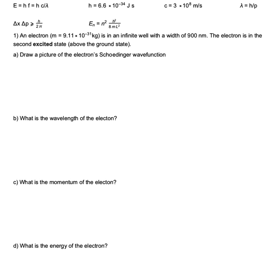 E = h f = h c/?
h = 6.6 x 10?³? J s
c = 3 x 10? m/s
? = h/p
?x ?p ? h/(2?)
E<sub>n</sub> = n²h²/(8mL²)
1) An electron (m = 9.11 x 10?³¹ kg) is in an infinite well with a width of 900 nm. The electron is in the
second excited state (above the ground state).
a) Draw a picture of the electron's Schrödinger wavefunction
b) What is the wavelength of the electron?
c) What is the momentum of the electron?
d) What is the energy of the electron?