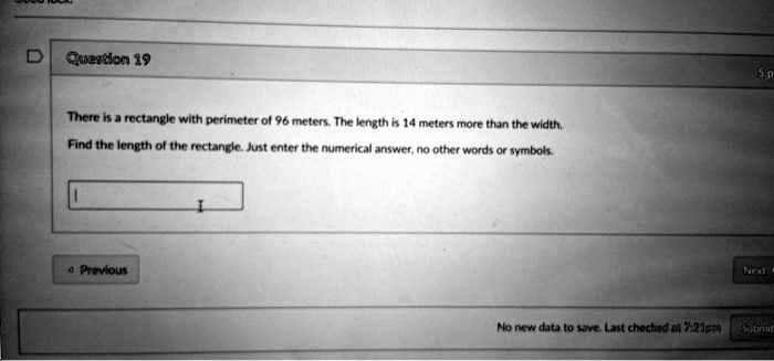 Question 19
There is a rectangle with perimeter of 96 meters. The length is 14 meters more than the width.
Find the length of the rectangle. Just enter the numerical answer, no other words or symbols.
