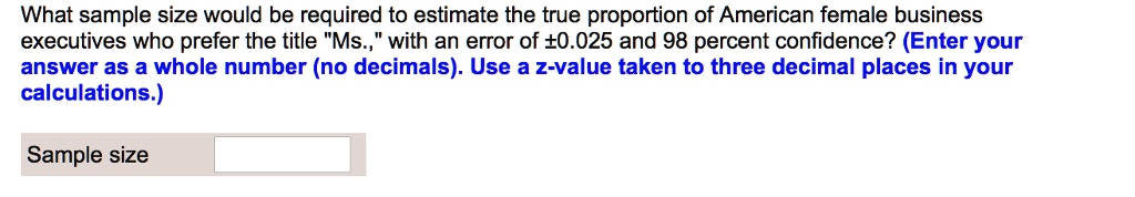 What sample size would be required to estimate the true proportion of American female business executives who prefer the title "Ms.," with an error of ±0.025 and 98 percent confidence? (Enter your answer as a whole number (no decimals). Use a z-value taken to three decimal places in your calculations.)
Sample size