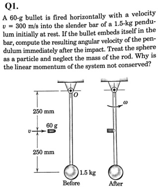 Q1.
A 60-g bullet is fired horizontally with a velocity v = 300 m/s into the slender bar of a 1.5-kg pendulum initially at rest. If the bullet embeds itself in the bar, compute the resulting angular velocity of the pendulum immediately after the impact. Treat the sphere as a particle and neglect the mass of the rod. Why is the linear momentum of the system not conserved?