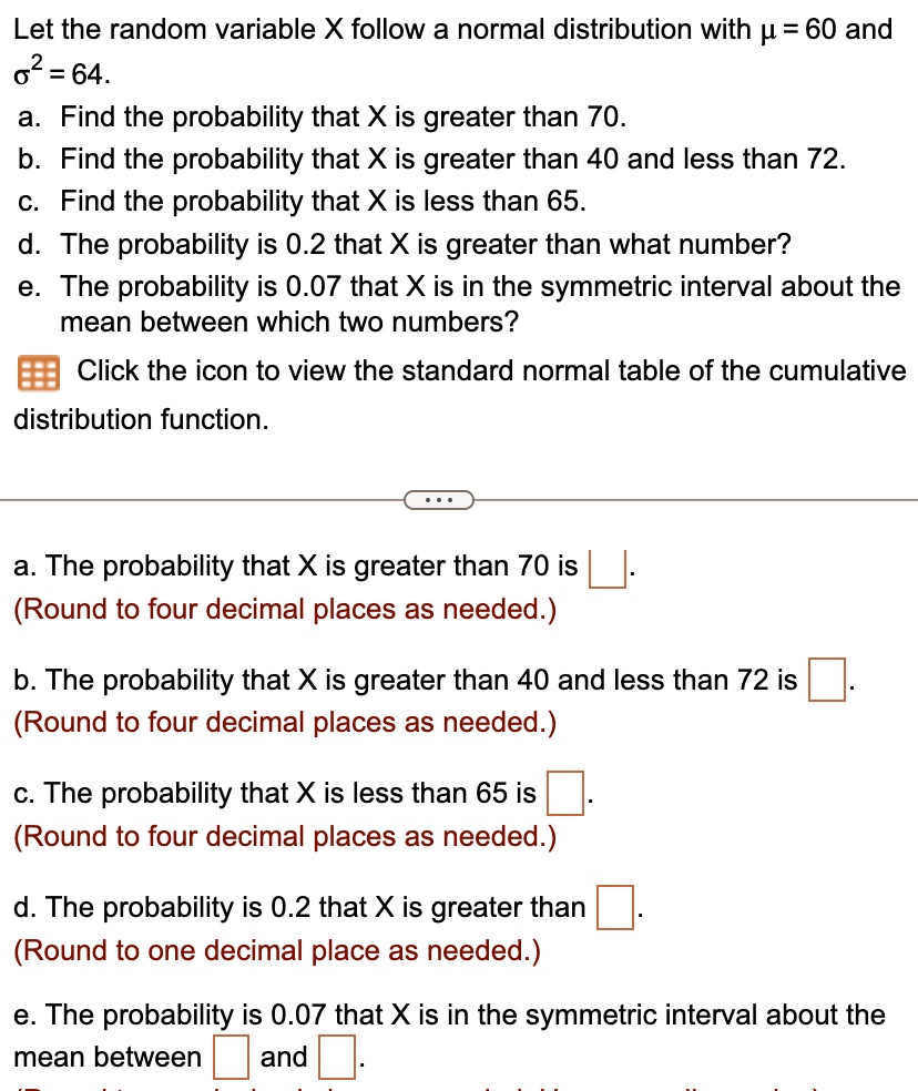 Let the random variable X follow a normal distribution with µ = 60 and ?² = 64.
a. Find the probability that X is greater than 70.
b. Find the probability that X is greater than 40 and less than 72.
c. Find the probability that X is less than 65.
d. The probability is 0.2 that X is greater than what number?
e. The probability is 0.07 that X is in the symmetric interval about the mean between which two numbers?
Click the icon to view the standard normal table of the cumulative distribution function.
a. The probability that X is greater than 70 is
(Round to four decimal places as needed.)
b. The probability that X is greater than 40 and less than 72 is
(Round to four decimal places as needed.)
c. The probability that X is less than 65 is
(Round to four decimal places as needed.)
d. The probability is 0.2 that X is greater than
(Round to one decimal place as needed.)
e. The probability is 0.07 that X is in the symmetric interval about the mean between and