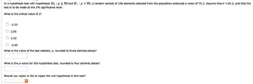 In a hypothesis test with hypotheses H0: mu ge 80 and H1: mu < 80, a random sample of 106 elements selected from the population produced a mean of 75.3. Assume that sigma = 26.3, and that the test is to be made at the 2% significance level.
What is the critical value of z?
-2.33
2.05
2.33
-2.05
What is the value of the test statistic, z, rounded to three decimal places?
What is the p-value for this hypothesis test, rounded to four decimal places?
Should you reject or fail to reject the null hypothesis in this test?