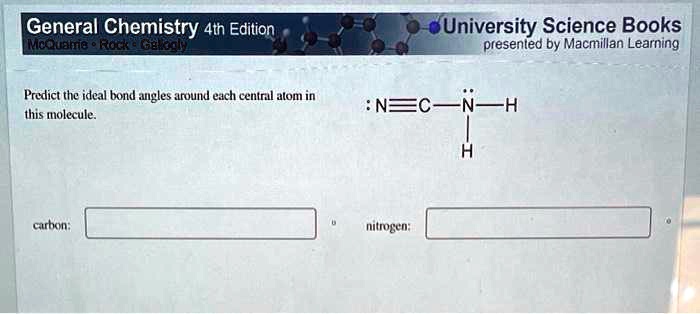 General Chemistry 4th Edition
McQuamie Rock Galiogly
Predict the ideal bond angles around each central atom in
this molecule.
University Science Books
presented by Macmillan Learning
:N ≡ C - N̈ - H
carbon:
nitrogen:
H