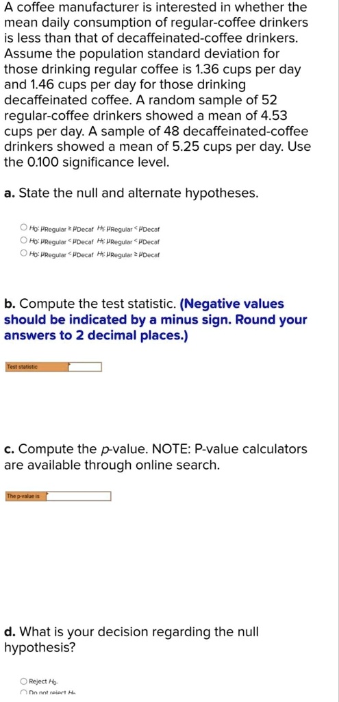 A coffee manufacturer is interested in whether the mean daily consumption of regular-coffee drinkers is less than that of decaffeinated-coffee drinkers. Assume the population standard deviation for those drinking regular coffee is 1.36 cups per day and 1.46 cups per day for those drinking decaffeinated coffee. A random sample of 52 regular-coffee drinkers showed a mean of 4.53 cups per day. A sample of 48 decaffeinated-coffee drinkers showed a mean of 5.25 cups per day. Use the 0.100 significance level.

a. State the null and alternate hypotheses.

H0: ?Regular ? ?Decaf H1: ?Regular < ?Decaf
H0: ?Regular < ?Decaf H1: ?Regular < ?Decaf
H0: ?Regular < ?Decaf H1: ?Regular ? ?Decaf

b. Compute the test statistic. (Negative values should be indicated by a minus sign. Round your answers to 2 decimal places.)

Test statistic

c. Compute the p-value. NOTE: P-value calculators are available through online search.

The p-value is

d. What is your decision regarding the null hypothesis?

Reject H0.
Do not reject H0.