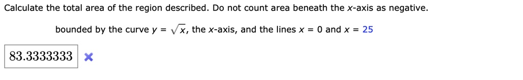Calculate the total area of the region described. Do not count area beneath the x-axis as negative.
bounded by the curve y = sqrtx, the x-axis, and the lines x = 0 and x = 25