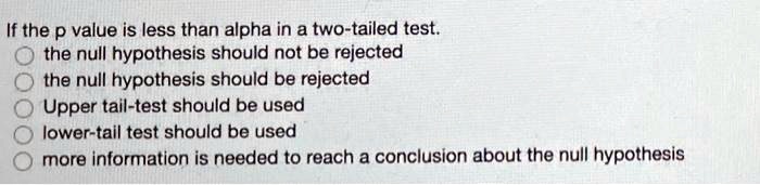 If the p value is less than alpha in a two-tailed test.
the null hypothesis should not be rejected
the null hypothesis should be rejected
Upper tail-test should be used
lower-tail test should be used
more information is needed to reach a conclusion about the null hypothesis