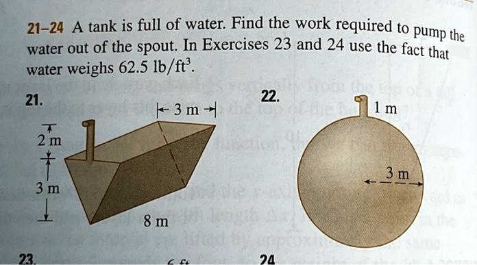 21-24 A tank is full of water. Find the work required to pump the
water out of the spout. In Exercises 23 and 24 use the fact that
water weighs 62.5 lb/ft^3.
21.
22.
3 m
1 m
2 m
3 m
8 m
23.
6 ft
24
3 m