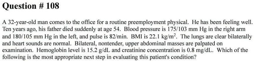 Question # 108
A 32-year-old man comes to the office for a routine preemployment physical. He has been feeling well.
Ten years ago, his father died suddenly at age 54. Blood pressure is 175/103 mm Hg in the right arm
and 180/105 mm Hg in the left, and pulse is 82/min. BMI is 22.1 kg/m². The lungs are clear bilaterally
and heart sounds are normal. Bilateral, nontender, upper abdominal masses are palpated on
examination. Hemoglobin level is 15.2 g/dL and creatinine concentration is 0.8 mg/dL. Which of the
following is the most appropriate next step in evaluating this patient's condition?