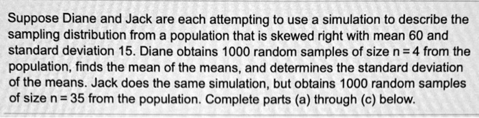 Suppose Diane and Jack are each attempting to use a simulation to describe the sampling distribution from a population that is skewed right with mean 60 and standard deviation 15. Diane obtains 1000 random samples of size n = 4 from the population, finds the mean of the means, and determines the standard deviation of the means. Jack does the same simulation, but obtains 1000 random samples of size n = 35 from the population. Complete parts (a) through (c) below.