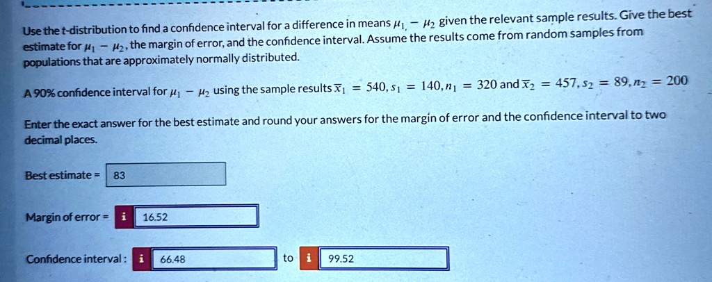 Use the t-distribution to find a confidence interval for a difference in means μ1 - μ2 given the relevant sample results. Give the best estimate for μ1 - μ2, the margin of error, and the confidence interval. Assume the results come from random samples from populations that are approximately normally distributed.
A 90% confidence interval for $\mu1 - \mu2$ using the sample results $\bar{x}1 = 540, s1 = 140, n1 = 320$ and $\bar{x}2 = 457, s2 = 89, n2 = 200$
Enter the exact answer for the best estimate and round your answers for the margin of error and the confidence interval to two decimal places.
Best estimate = 83
Margin of error = 16.52
Confidence interval: 66.48 to 99.52