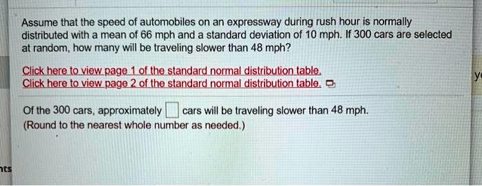 Assume that the speed of automobiles on an expressway during rush hour is normally distributed with a mean of 66 mph and a standard deviation of 10 mph. If 300 cars are selected at random, how many will be traveling slower than 48 mph?

Of the 300 cars, approximately cars will be traveling slower than 48 mph.
(Round to the nearest whole number as needed.)