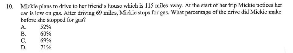 10. Mickie plans to drive to her friend's house which is 115 miles away. At the start of her trip Mickie notices her car is low on gas. After driving 69 miles, Mickie stops for gas. What percentage of the drive did Mickie make before she stopped for gas?
A. 52%
B. 60%
C. 69%
D. 71%